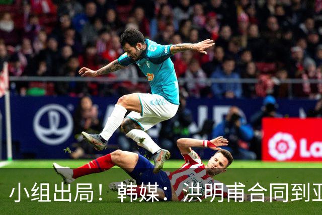 小组出局！韩媒：洪明甫合同到亚洲杯结束，能否留任仍待观察