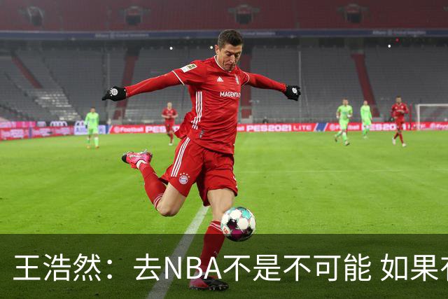 王浩然：去NBA不是不可能 如果有一天我有机会 我也会去争取