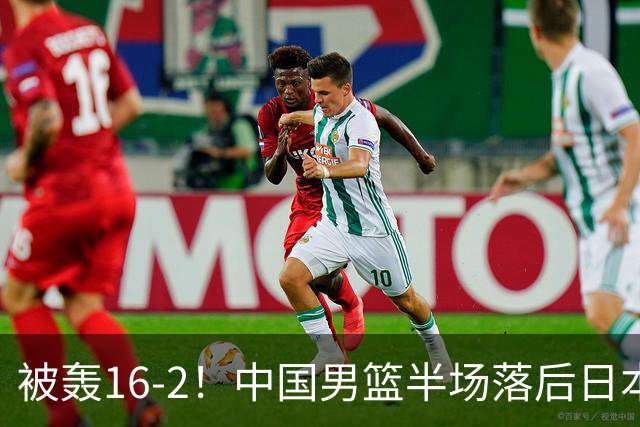 被轰16-2！中国男篮半场落后日本10分：贺希宁10分 杨瀚森5分2犯规